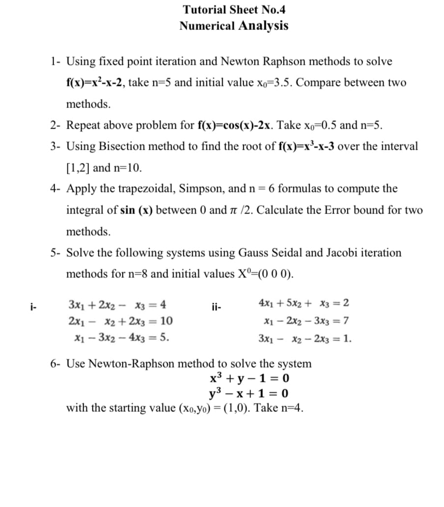 Tutorial Sheet No.4
Numerical Analysis
1- Using fixed point iteration and Newton Raphson methods to solve
f(x)=x²-x-2, take n=5 and initial value xo=3.5. Compare between two
methods.
2- Repeat above problem for f(x)=cos(x)-2x. Take xo=0.5 and n=5.
3- Using Bisection method to find the root of f(x)=x³-x-3 over the interval
[1,2] and n=10.
4- Apply the trapezoidal, Simpson, and n = 6 formulas to compute the
integral of sin (x) between 0 and a /2. Calculate the Error bound for two
methods.
5- Solve the following systems using Gauss Seidal and Jacobi iteration
methods for n=8 and initial values Xº=(0 0 0).
i-
3x1 + 2x2 – X3 = 4
ii-
4x1 + 5x2 + x3 = 2
2x1 — Х2 + 2х3 — 10
X1 – 2x2 – 3x3 = 7
X1 – 3x2 – 4x3 = 5.
Зх1 — Х2 — 2хз— 1.
6- Use Newton-Raphson method to solve the system
х3 +у — 1%3D0
уз — х+1%3D0
with the starting value (xo,yo) = (1,0). Take n=4.
