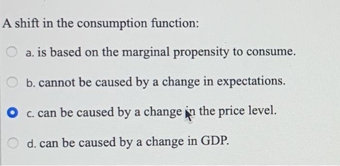 A shift in the consumption function:
a. is based on the marginal propensity to consume.
b. cannot be caused by a change in expectations.
c. can be caused by a change in the price level.
d. can be caused by a change in GDP.
