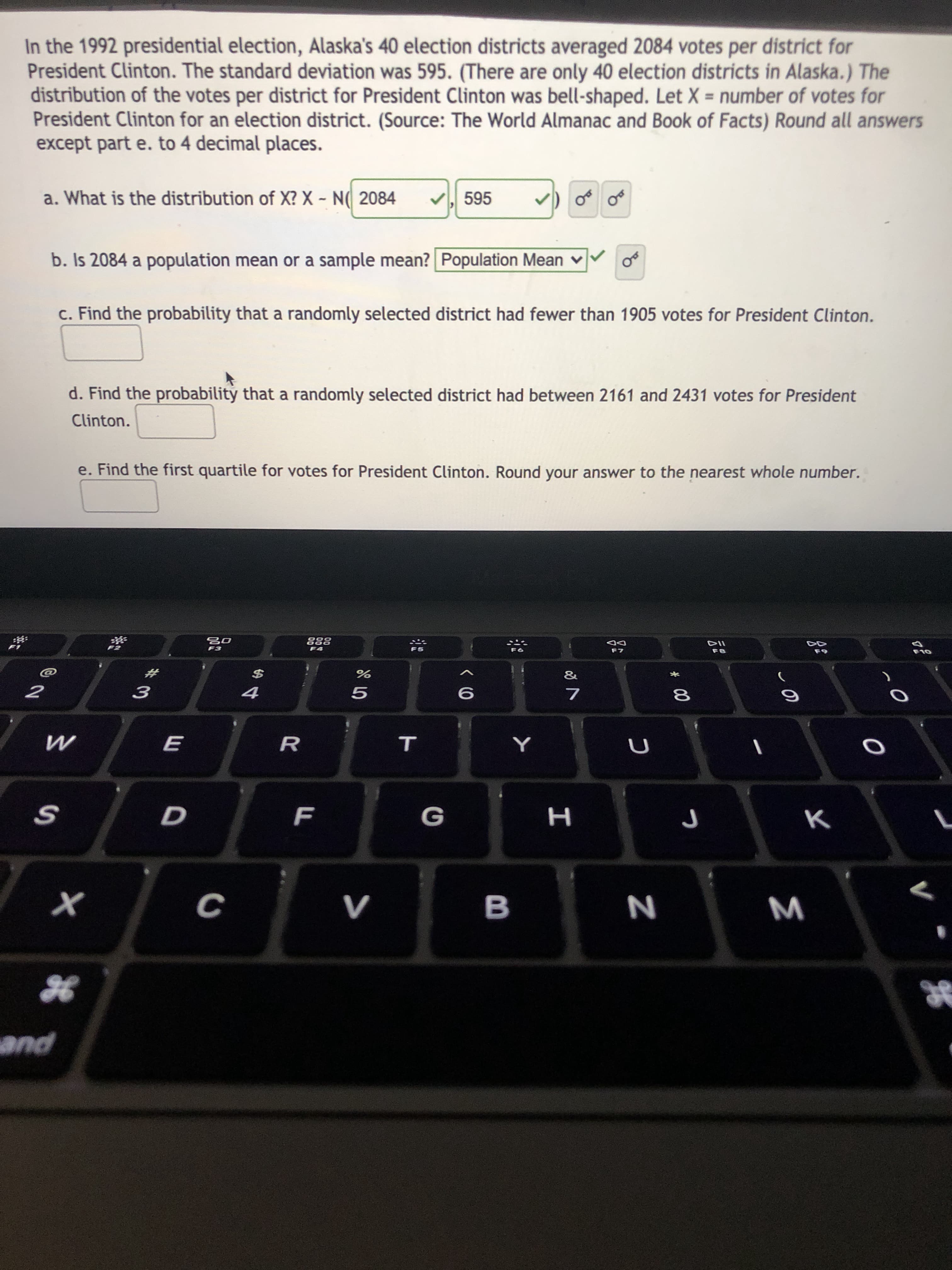 In the 1992 presidential election, Alaska's 40 election districts averaged 2084 votes per district for
President Clinton. The standard deviation was 595. (There are only 40 election districts in Alaska.) The
distribution of the votes per district for President Clinton was bell-shaped. Let X = number of votes for
President Clinton for an election district. (Source: The World Almanac and Book of Facts) Round all answers
except part e. to 4 decimal places.
