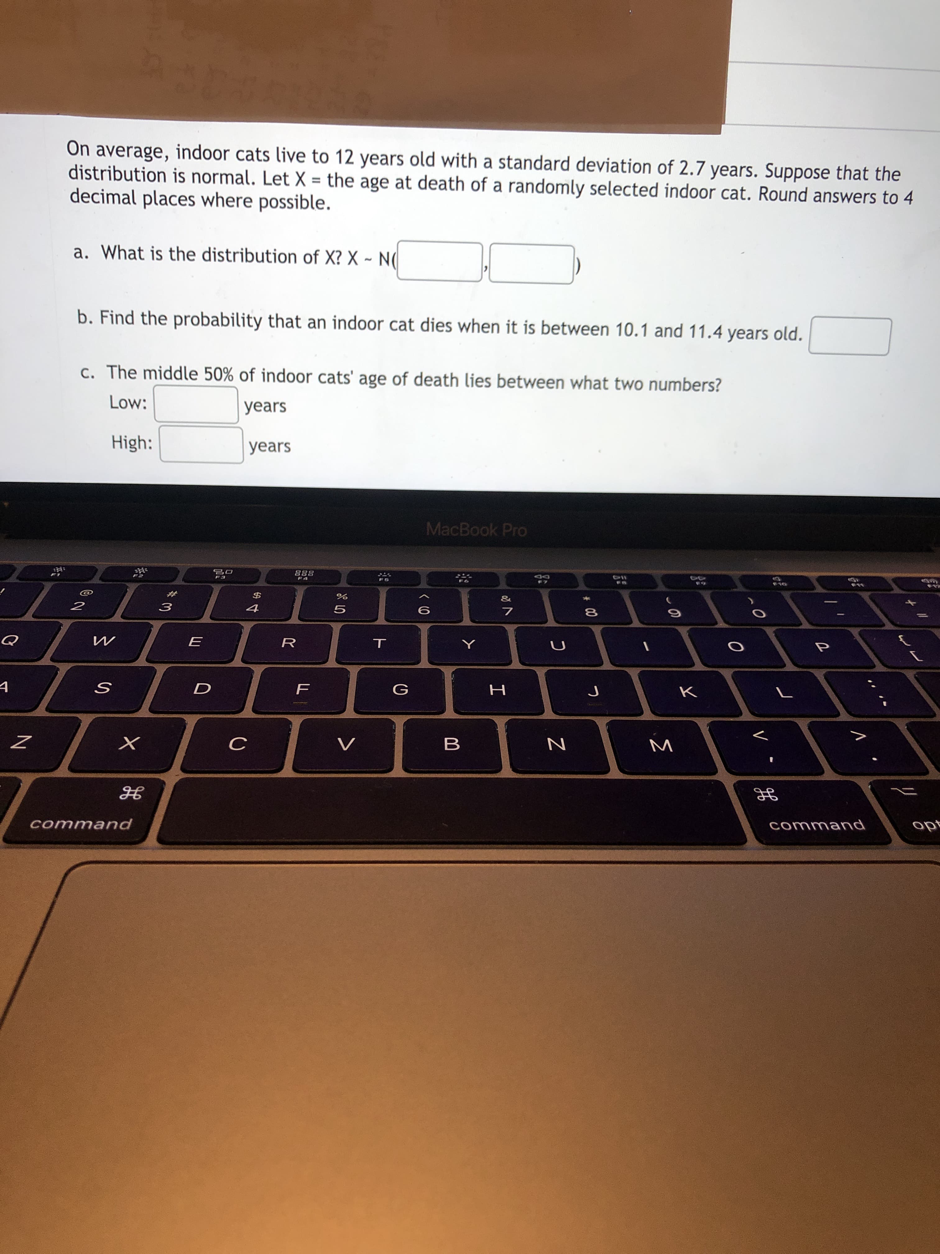 On average, indoor cats live to 12 years old with a standard deviation of 2.7 years. Suppose that the
distribution is normal. Let X = the age at death of a randomly selected indoor cat. Round answers to 4
decimal places where possible.
a. What is the distribution of X? X ~ N(
b. Find the probability that an indoor cat dies when it is between 10.1 and 11.4 years old.
c. The middle 50% of indoor cats' age of death lies between what two numbers?
Low:
years
High:
years
