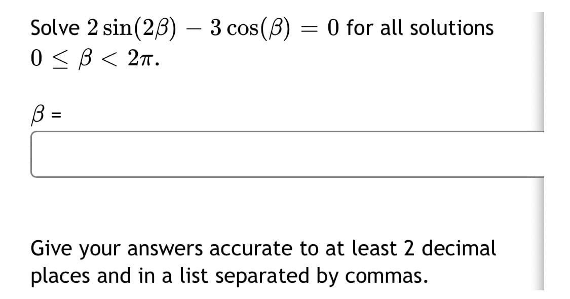 Solve 2 sin(28) – 3 cos(8) = 0 for all solutions
0 <B< 2n.
-
B :
%3D
Give your answers accurate to at least 2 decimal
places and in a list separated by commas.
