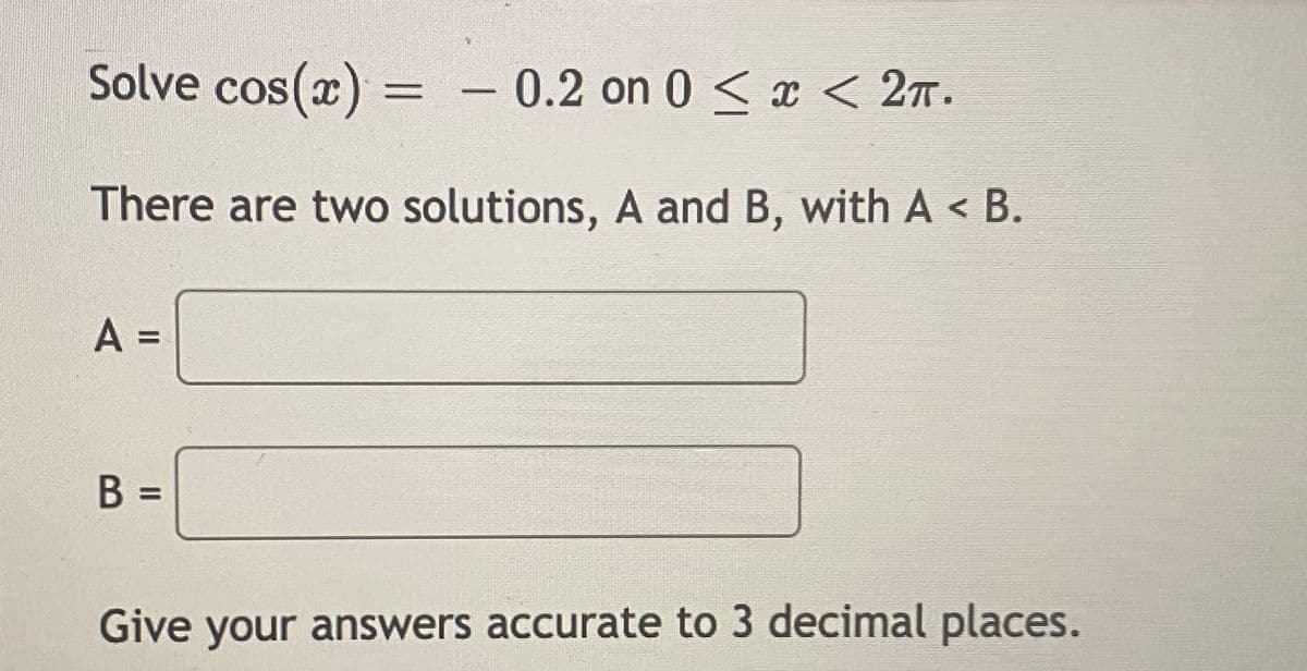 Solve cos(x) = - 0.2 on 0 < x < 27.
%3D
There are two solutions, A and B, with A < B.
A =
%3D
B =
Give your answers accurate to 3 decimal places.
