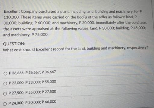 Excellent Company purchased a plant, including land, building and machinery, for P
110,000. These items were carried on the bools of the seller as follows: land, P
30,000; building, P 60,000; and machinery, P 30,000. Immediately after the purchase,
the assets were appraised at the following values: land, P 30,000; building, P 45,000;
and machinery, P 75,000.
QUESTION:
What cost should Excellent record for the land, building and machinery, respectively?
O P 36,666; P 36,667; P 36,667
O P 22,000; P 33,000; P 55,000
O P 27,500; P 55,000; P 27,500
O P 24,000; P 30,000; P 66,000
