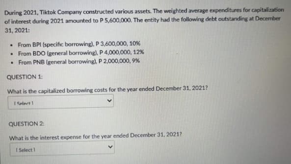 During 2021, Tiktok Company constructed various assets. The weighted average expenditures for capitalization
of interest during 2021 amounted to P 5,600,000. The entity had the following debt outstanding at December
31, 2021:
• From BPI (specific borrowing), P 3,600,000, 10%
• From BDO (general borrowing), P 4,000,000, 12%
• From PNB (general borrowing), P 2,000,000, 9%
QUESTION 1:
What is the capitalized borrowing costs for the year ended December 31, 2021?
I Select 1
QUESTION 2:
What is the interest expense for the year ended December 31, 2021?
I Select 1
