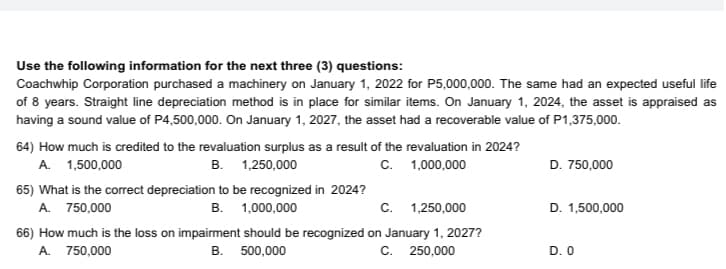 Use the following information for the next three (3) questions:
Coachwhip Corporation purchased a machinery on January 1, 2022 for P5,000,000. The same had an expected useful life
of 8 years. Straight line depreciation method is in place for similar items. On January 1, 2024, the asset is appraised as
having a sound value of P4,500,000. On January 1, 2027, the asset had a recoverable value of P1,375,000.
64) How much is credited to the revaluation surplus as a result of the revaluation in 2024?
A. 1,500,000
B. 1,250,000
C. 1,000,000
D. 750,000
65) What is the correct depreciation to be recognized in 2024?
A. 750,000
B. 1,000,000
C. 1,250,000
D. 1,500,000
66) How much is the loss on impairment should be recognized on January 1, 2027?
C. 250,000
A. 750,000
B. 500,000
D. 0
