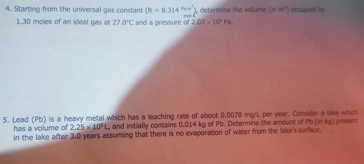 4. Starting from the universal gas constant (R = 8.314 Pa-m), determine the volume (in m2) occupied by
%3D
mol K
1.30 moles of an ideal gas at 27.0°C and a pressure of 2.03 x 10 Pa.
5. Lead (Pb) is a heavy metal which has a leaching rate of about 0.0078 mg/L per year. Consider a lake which
has a volume of 2.25 × 10º L, and initially contains 0.014 kg of Pb. Determine the amount of Pb (in kg) present
in the lake after 3.0 years assuming that there is no evaporation of water from the lake's surface.

