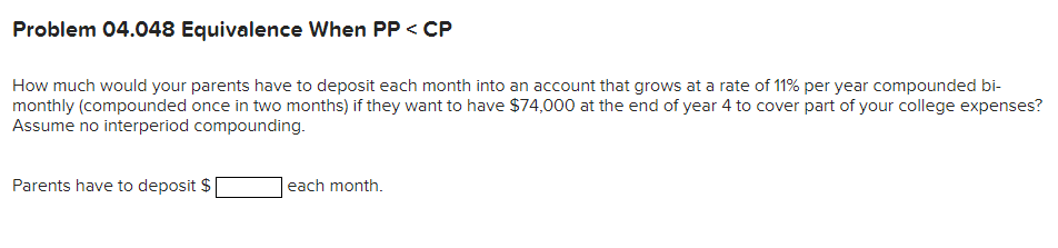 Problem 04.048 Equivalence When PP < CP
How much would your parents have to deposit each month into an account that grows at a rate of 11% per year compounded bi-
monthly (compounded once in two months) if they want to have $74,000 at the end of year 4 to cover part of your college expenses?
Assume no interperiod compounding.
Parents have to deposit $
each month.