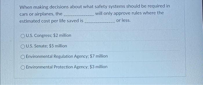 When making decisions about what safety systems should be required in
cars or airplanes, the
will only approve rules where the
or less.
estimated cost per life saved is.
OU.S. Congress; $2 million
OU.S. Senate; $5 million
O Environmental Regulation Agency; $7 million
Environmental Protection Agency: $3 million