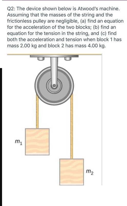 Q2: The device shown below is Atwood's machine.
Assuming that the masses of the string and the
frictionless pulley are negligible, (a) find an equation
for the acceleration of the two blocks; (b) find an
equation for the tension in the string, and (c) find
both the acceleration and tension when block 1 has
mass 2.00 kg and block 2 has mass 4.00 kg.
m1
m2
