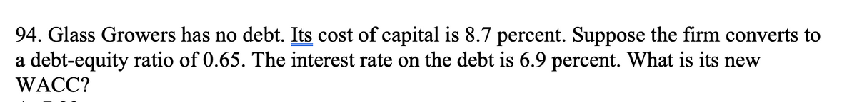 94. Glass Growers has no debt. Its cost of capital is 8.7 percent. Suppose the firm converts to
a debt-equity ratio of 0.65. The interest rate on the debt is 6.9 percent. What is its new
WACC?
