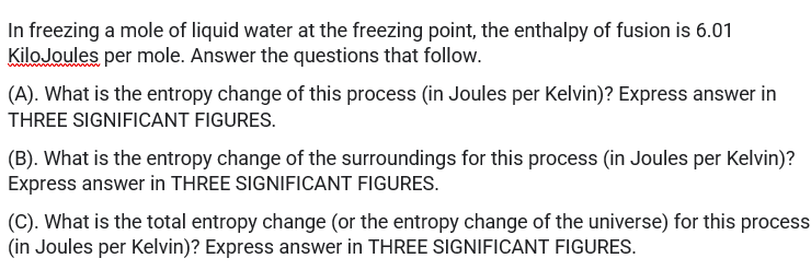 In freezing a mole of liquid water at the freezing point, the enthalpy of fusion is 6.01
KiloJoules per mole. Answer the questions that follow.
(A). What is the entropy change of this process (in Joules per Kelvin)? Express answer in
THREE SIGNIFICANT FIGURES.
(B). What is the entropy change of the surroundings for this process (in Joules per Kelvin)?
Express answer in THREE SIGNIFICANT FIGURES.
(C). What is the total entropy change (or the entropy change of the universe) for this process
(in Joules per Kelvin)? Express answer in THREE SIGNIFICANT FIGURES.
