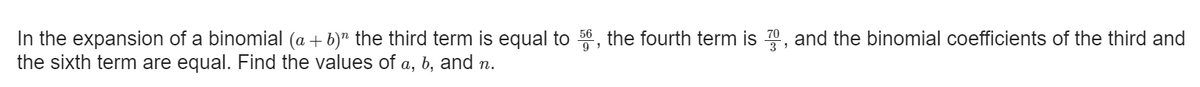 In the expansion of a binomial (a + b)" the third term is equal to 56 , the fourth term is 70, and the binomial coefficients of the third and
the sixth term are equal. Find the values of a, b, and .
9
