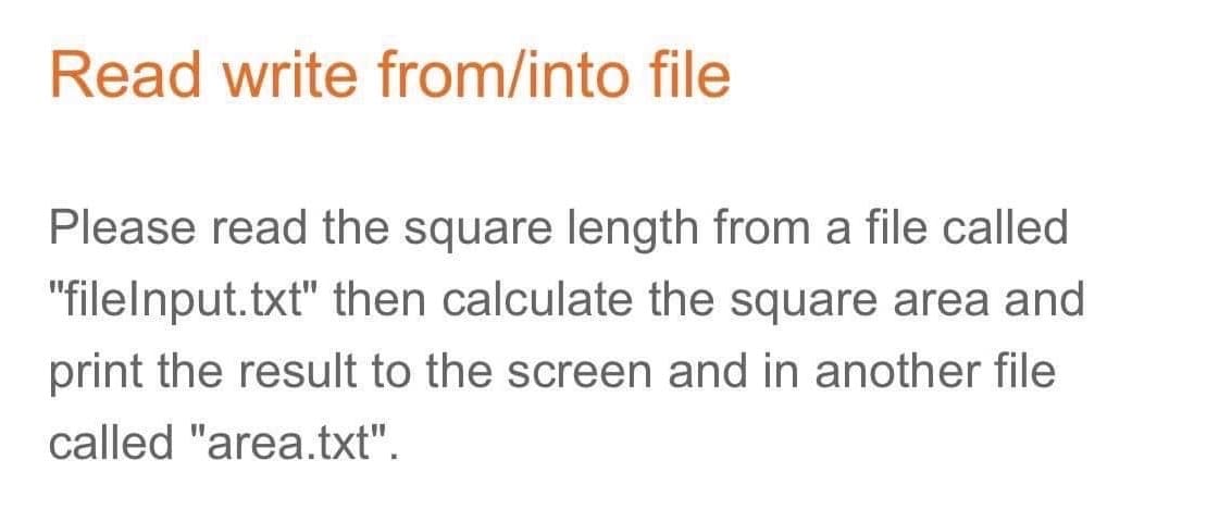 Read write from/into file
Please read the square length from a file called
"filelnput.txt" then calculate the square area and
print the result to the screen and in another file
called "area.txt".
