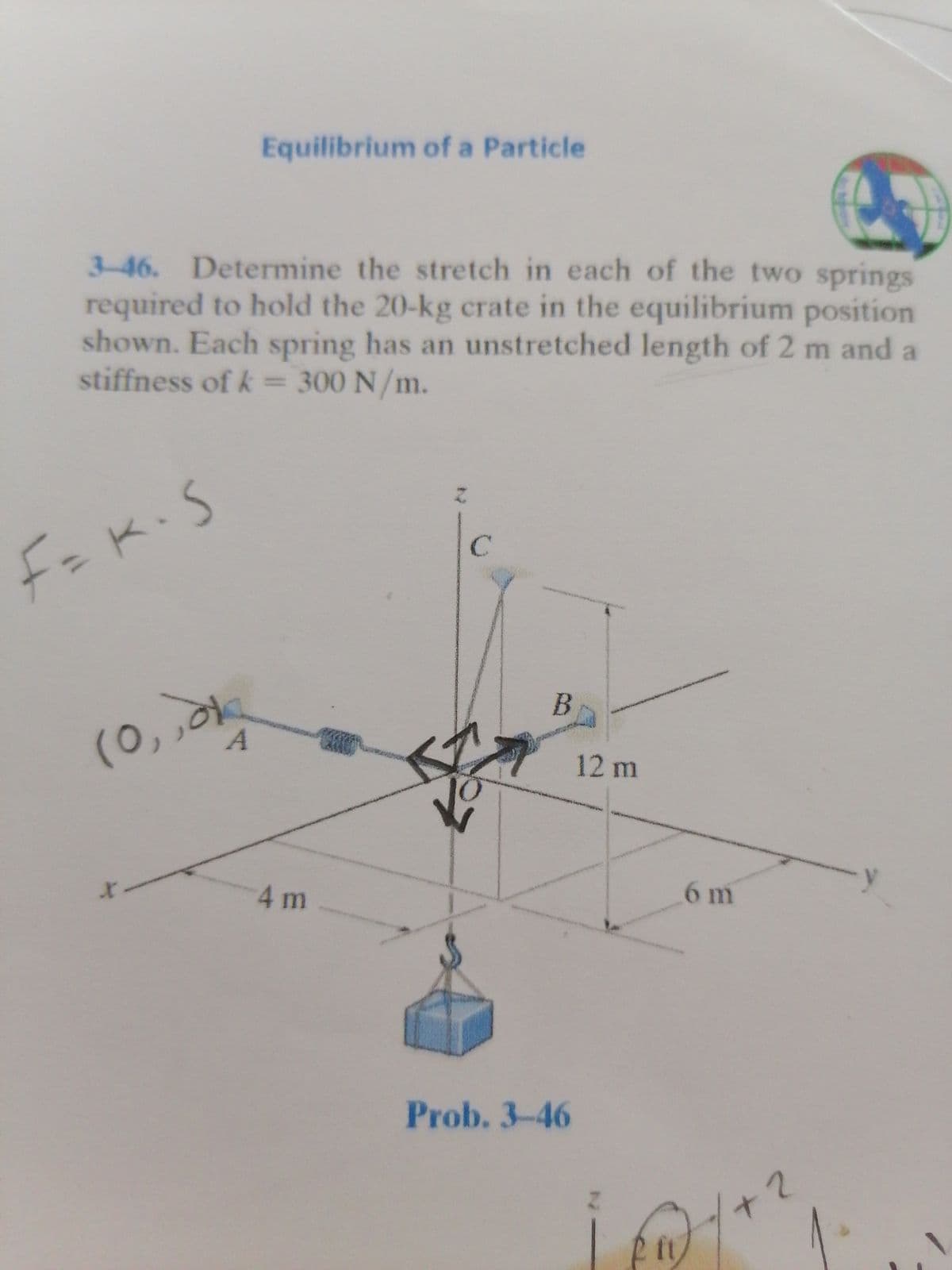 Equilibrium of a Particle
3-46. Determine the stretch in each of the two springs
required to hold the 20-kg crate in the equilibrium position
shown. Each spring has an unstretched length of 2 m and a
stiffness of k 300 N/m.
F=K.S
(0,,k
12 m
4m
6 m
Prob. 3-46
+2
