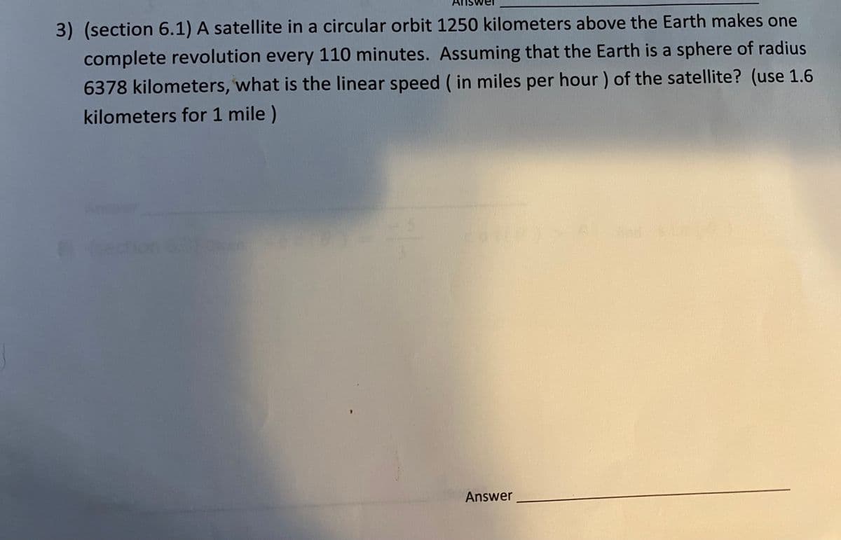 3) (section 6.1) A satellite in a circular orbit 1250 kilometers above the Earth makes one
complete revolution every 110 minutes. Assuming that the Earth is a sphere of radius
6378 kilometers, what is the linear speed ( in miles per hour) of the satellite? (use 1.6
kilometers for 1 mile )
Answer
