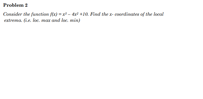 Problem 2
Consider the function f(x) = x³ 4x² +10. Find the x- coordinates of the local
extrema. (i.e. loc. max and loc. min)