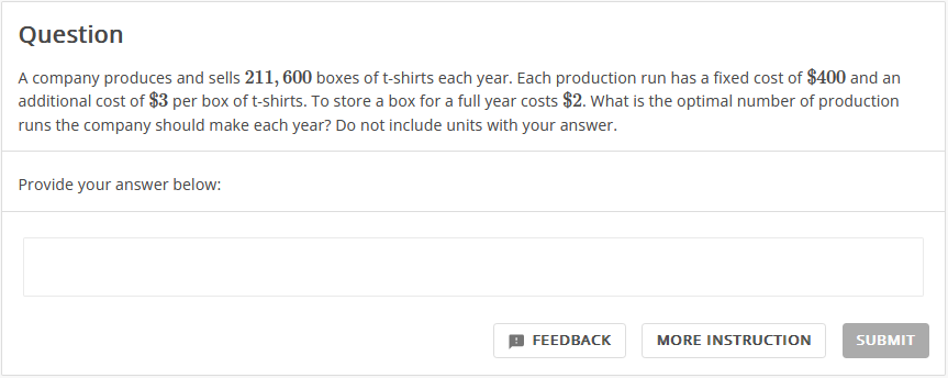 Question
A company produces and sells 211, 600 boxes of t-shirts each year. Each production run has a fixed cost of $400 and an
additional cost of $3 per box of t-shirts. To store a box for a full year costs $2. What is the optimal number of production
runs the company should make each year? Do not include units with your answer.
Provide your answer below:
FEEDBACK
MORE INSTRUCTION
SUBMIT