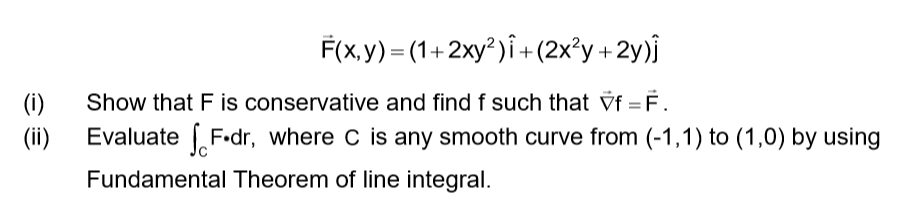 F(x,y) = (1+2xy²)î+(2x²y +2y)j
(i)
Show that F is conservative and find f such that Vf = F.
(ii)
Evaluate F•dr, where C is any smooth curve from (-1,1) to (1,0) by using
Fundamental Theorem of line integral.
