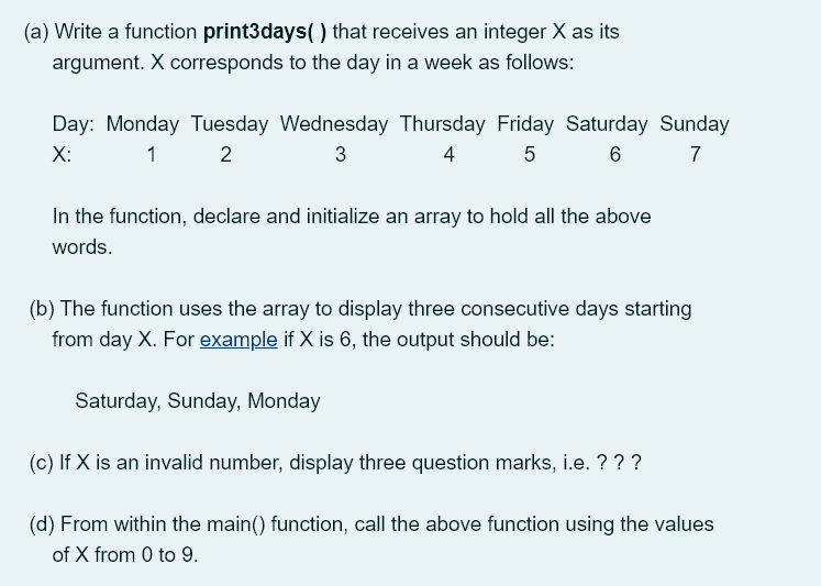 (a) Write a function print3days( ) that receives an integer X as its
argument. X corresponds to the day in a week as follows:
Day: Monday Tuesday Wednesday Thursday Friday Saturday Sunday
X:
1
2
3
4
5
6
7
In the function, declare and initialize an array to hold all the above
words.
(b) The function uses the array to display three consecutive days starting
from day X. For example if X is 6, the output should be:
Saturday, Sunday, Monday
(c) If X is an invalid number, display three question marks, i.e. ???
(d) From within the main() function, call the above function using the values
of X from 0 to 9.
