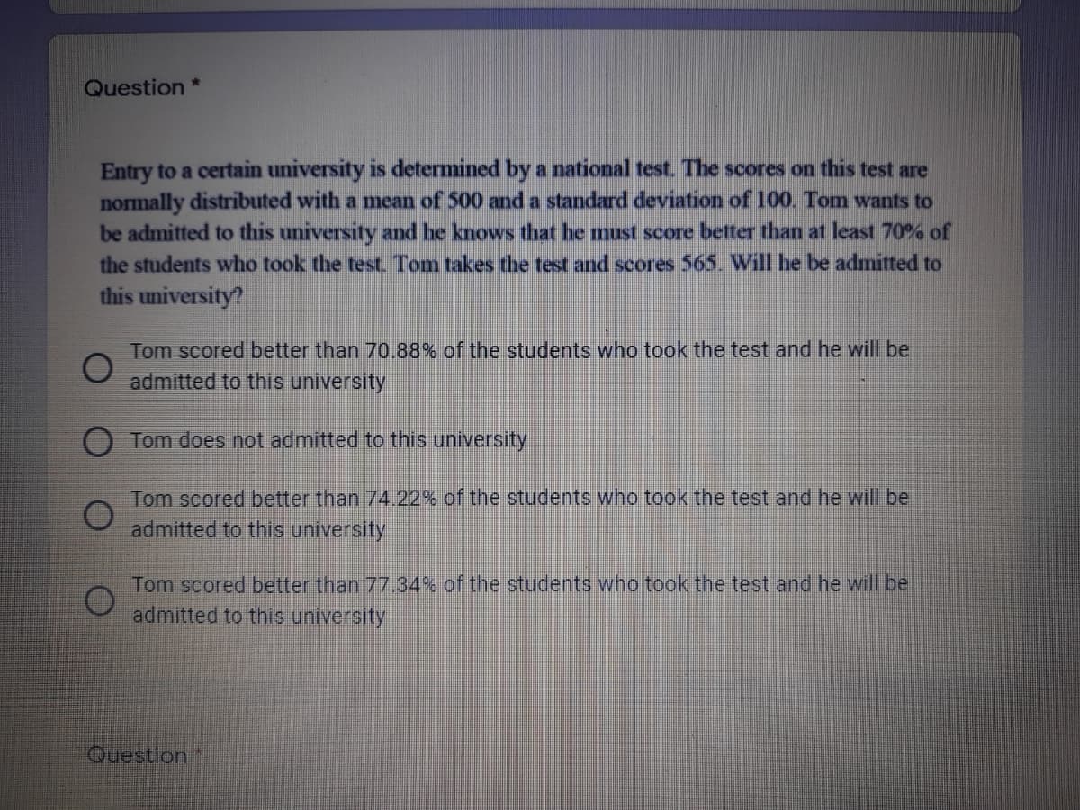 Question *
Entry to a certain university is determined by a national test. The scores on this test are
normally distributed with a mean of 500 and a standard deviation of 100. Tom wants to
be admitted to this university and he knows that he must score better than at least 70% of
the students who took the test Tom takes the test and scores 565. Will he be admitted to
this university?
Tom scored better than 70.88% of the students who took the test and he will be
admitted to this university
Tom does not admitted to this university
Tom scored better than 74.22% of the students who took the test and he will be
admitted to this university
Tom scored better than 77 34% of the students who took the test and he will be
admitted to this university
Question
