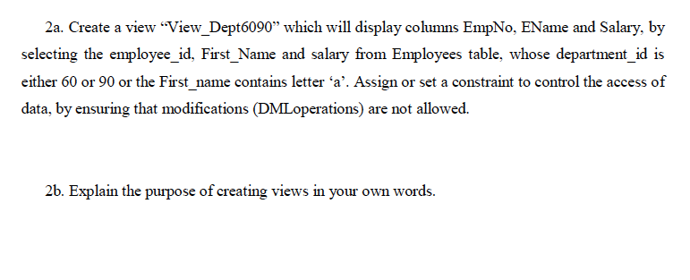 2a. Create a view "View_Dept6090" which will display columns EmpNo, EName and Salary, by
selecting the employee_id, First_Name and salary from Employees table, whose department_id is
either 60 or 90 or the First_name contains letter 'a'. Assign or set a constraint to control the access of
data, by ensuring that modifications (DMLoperations) are not allowed.
26. Explain the purpose of creating views in your own words.
