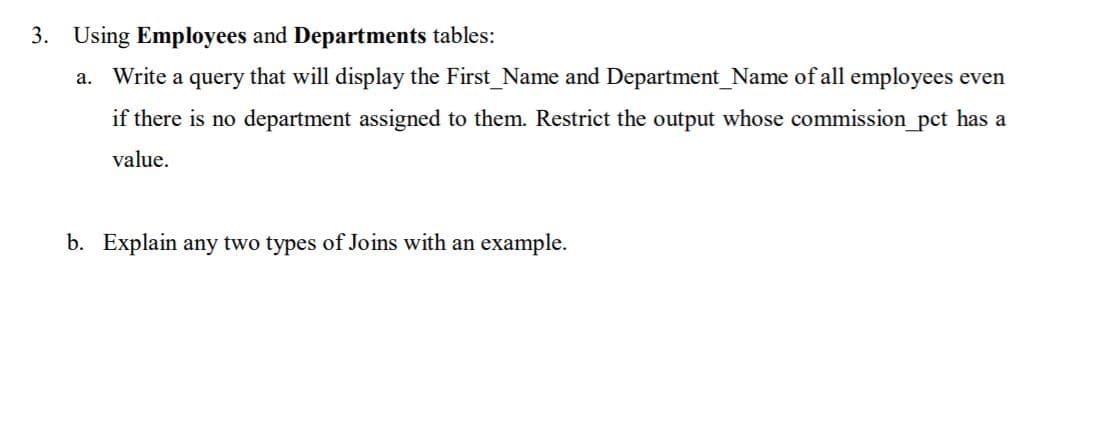 Using Employees and Departments tables:
a. Write a query that will display the First_Name and Department_Name of all employees even
if there is no department assigned to them. Restrict the output whose commission_pct has a
s no
value.
b. Explain any two types of Joins with an example.
