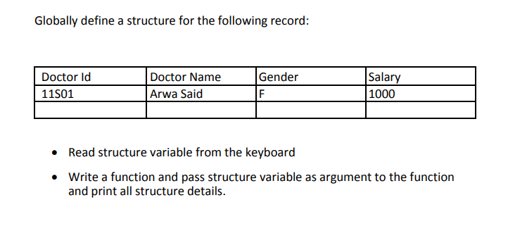 Globally define a structure for the following record:
Gender
F
Salary
1000
Doctor Id
Doctor Name
11501
Arwa Said
• Read structure variable from the keyboard
• Write a function and pass structure variable as argument to the function
and print all structure details.
