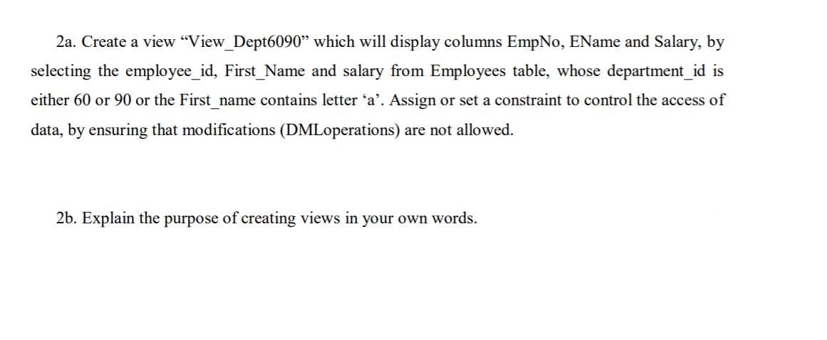 2a. Create a view "View_Dept6090" which will display columns EmpNo, EName and Salary, by
selecting the employee_id, First_Name and salary from Employees table, whose department_id is
either 60 or 90 or the First_name contains letter 'a'. Assign or set a constraint to control the access of
data, by ensuring that modifications (DMLoperations) are not allowed.
2b. Explain the purpose of creating views in your own words.
