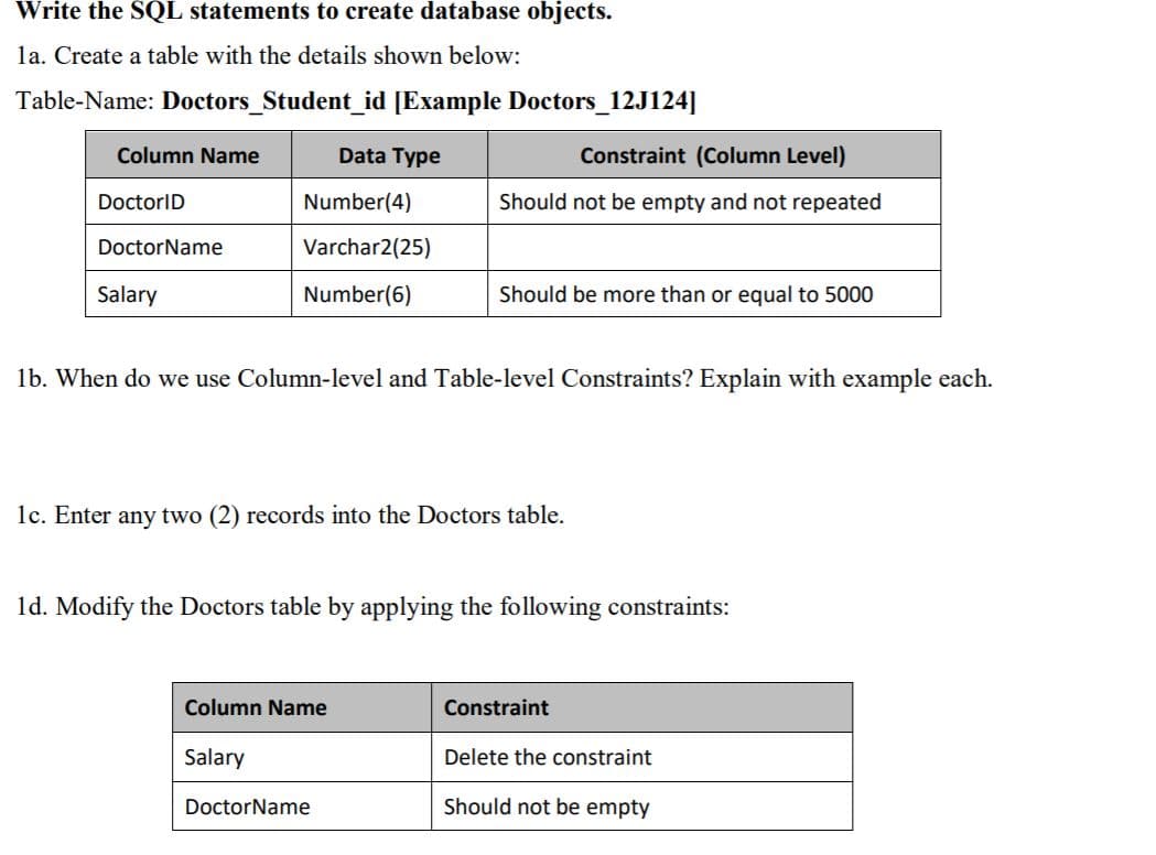 Write the SQL statements to create database objects.
la. Create a table with the details shown below:
Table-Name: Doctors_Student_id [Example Doctors_12J124]|
Column Name
Data Type
Constraint (Column Level)
DoctorID
Number(4)
Should not be empty and not repeated
DoctorName
Varchar2(25)
Salary
Number(6)
Should be more than or equal to 5000
