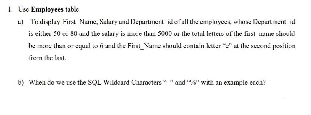 1. Use Employees table
a) To display First_Name, Salary and Department_id ofall the employees, whose Department_id
is either 50 or 80 and the salary is more than 5000 or the total letters of the first_name should
be more than or equal to 6 and the First_Name should contain letter "e" at the second position
from the last.
b) When do we use the SQL Wildcard Characters
and "%" with an example each?
