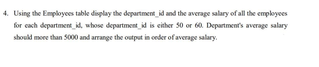 Using the Employees table display the department_id and the average salary of all the employees
for each department_id, whose department_id is either 50 or 60. Department's average salary
should more than 5000 and arrange the output in order of average salary.
