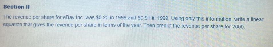 The revenue per share for eBay Inc. was $0.20 in 1998 and $0.91 in 1999. Using only this information, write a linear
equation that gives the revenue per share in terms of the year. Then predict the revenue per share for 2000.
