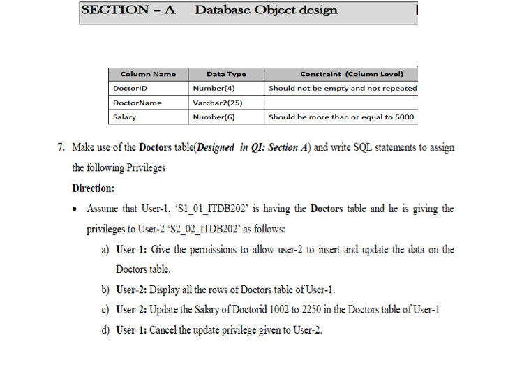 SECTION - A
Database Object design
Column Name
Data Type
Constraint (Column Level)
DoctorID
Number(4)
Should not be empty and not repeated
DoctorName
Varchar2(25)
Salary
Number(6)
Should be more than or equal to 5000
7. Make use of the Doctors table(Designed in QI: Section A) and write SQL statements to assign
the following Privileges
Direction:
Assume that User-1, "Si_01_ITDB202" is having the Doctors table and he is giving the
privileges to User-2 "S2_02_ITDB202" as follows:
a) User-1: Give the permissions to allow user-2 to insert and update the data on the
Doctors table.
b) User-2: Display all the rows of Doctors table of User-1.
c) User-2: Update the Salary of Doctorid 1002 to 2250 in the Doctors table of User-1
d) User-1: Cancel the update privilege given to User-2.
