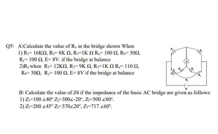 Q5\ A\Calculate the value of Rx in the bridge shown When
1) Ri- 16ΚΩ, Re 8K Ω R-1ΚΩ R- 100 Ω, Rs- 50Ω,
Ry= 100 2, E= 8V. if the bridge at balance
2)R when Ri-12KΩ, R9ΚΩ, Rs=1KΩ R.- 110 Ω,
Ri= 502, Ry= 100 Q, E= 8V if the bridge at balance
B\ Calculate the value of Z4 if the impedance of the basic AC bridge are given as follows:
1) Zj=100 240° Z,=3004-20°, Z3=500 280°.
2) Zı=200 45° Z=370420°, Z3=717 260°.
