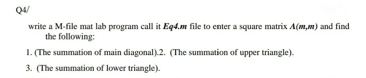 Q4/
write a M-file mat lab program call it Eq4.m file to enter a square matrix A(m,m) and find
the following:
1. (The summation of main diagonal).2. (The summation of upper triangle).
3. (The summation of lower triangle).
