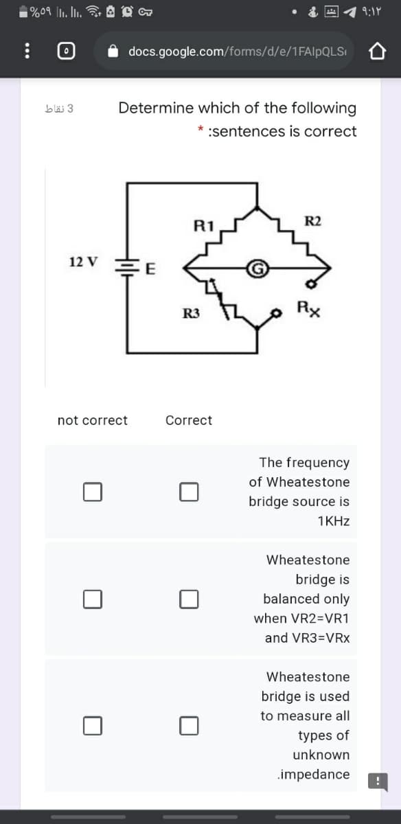 9:18
docs.google.com/forms/d/e/1FAIPQLS
3 نقاط
Determine which of the following
* :sentences is correct
R2
R1
12 V
R3
Rx
not correct
Correct
The frequency
of Wheatestone
bridge source is
1KHZ
Wheatestone
bridge is
balanced only
when VR2=VR1
and VR3=VRx
Wheatestone
bridge is used
to measure all
types of
unknown
.impedance
