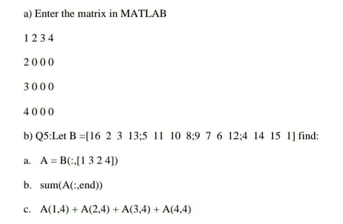 a) Enter the matrix in MATLAB
1234
2000
3000
4000
b) Q5:Let B =[16 2 3 13;5 11 10 8;9 7 6 12;4 14 15 1] find:
a. A = B(:,[1 3 2 4])
b. sum(A(:,end))
c. A(1,4) + A(2,4) + A(3,4) + A(4,4)
