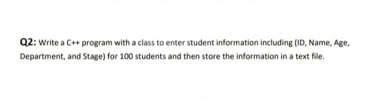 Q2: Write a C++ program with a class to enter student information including (ID, Name, Age,
Department, and Stage) for 100 students and then store the information in a text file.
