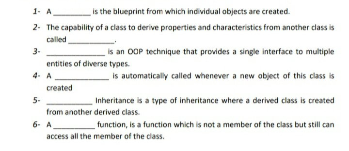 1- A
is the blueprint from which individual objects are created.
2- The capability of a class to derive properties and characteristics from another class is
called
3-
is an OOP technique that provides a single interface to multiple
entities of diverse types.
4- A
is automatically called whenever a new object of this class is
created
5-
Inheritance is a type of inheritance where a derived class is created
from another derived class.
6- A
function, is a function which is not a member of the class but still can
access all the member of the class.

