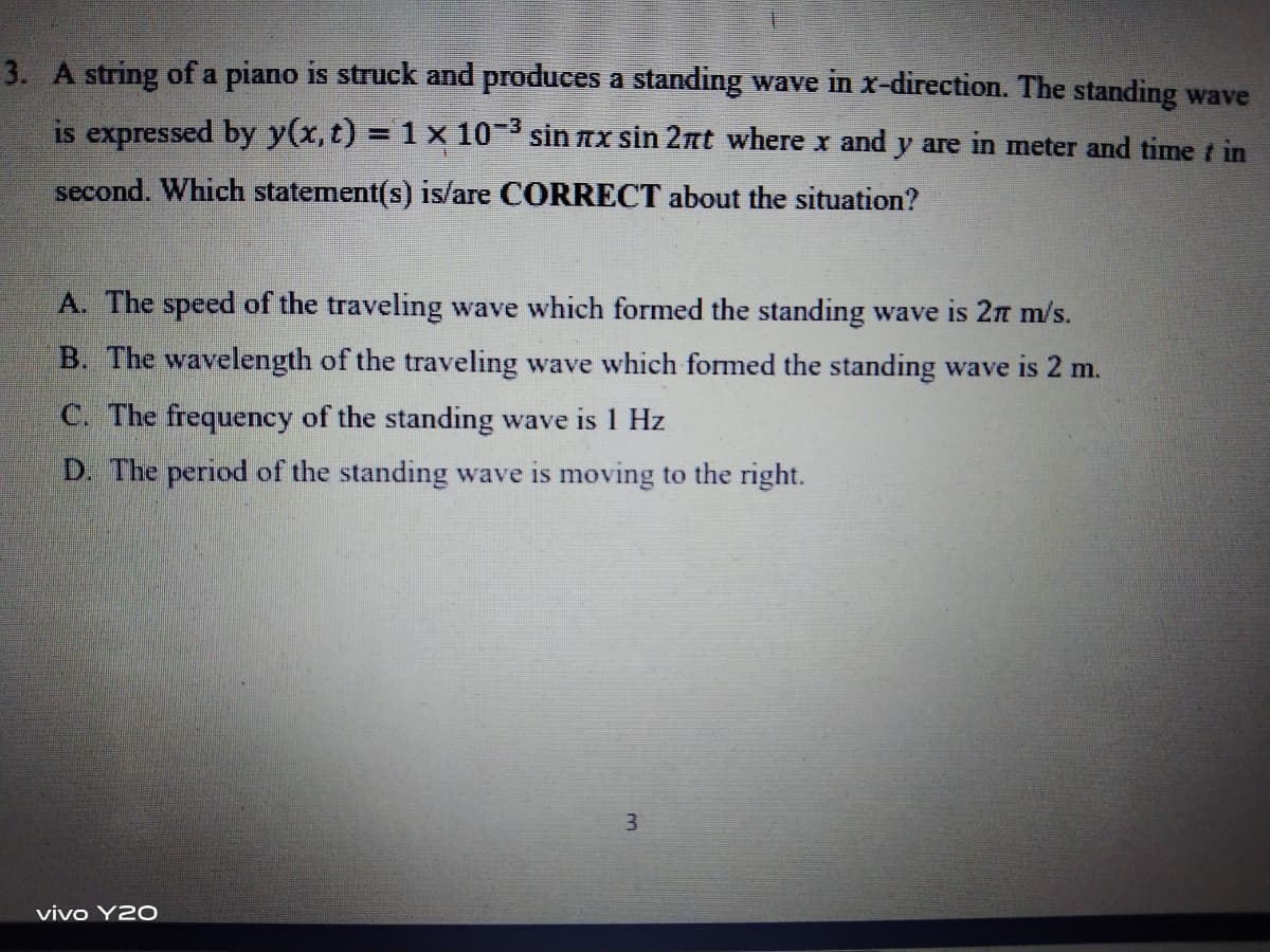 3. A string of a piano is struck and produces a standing wave in x-direction. The standing wave
is expressed by y(x, t) = 1 x 10- sin nx sin 2nt where x and y are in meter and time t in
second. Which statement(s) is/are CORRECT about the situation?
A. The speed of the traveling wave which formed the standing wave is 2n m/s.
B. The wavelength of the traveling wave which formed the standing wave is 2 m.
C. The frequency of the standing wave is 1 Hz
D. The period of the standing wave is moving to the right.
vivo Y20
