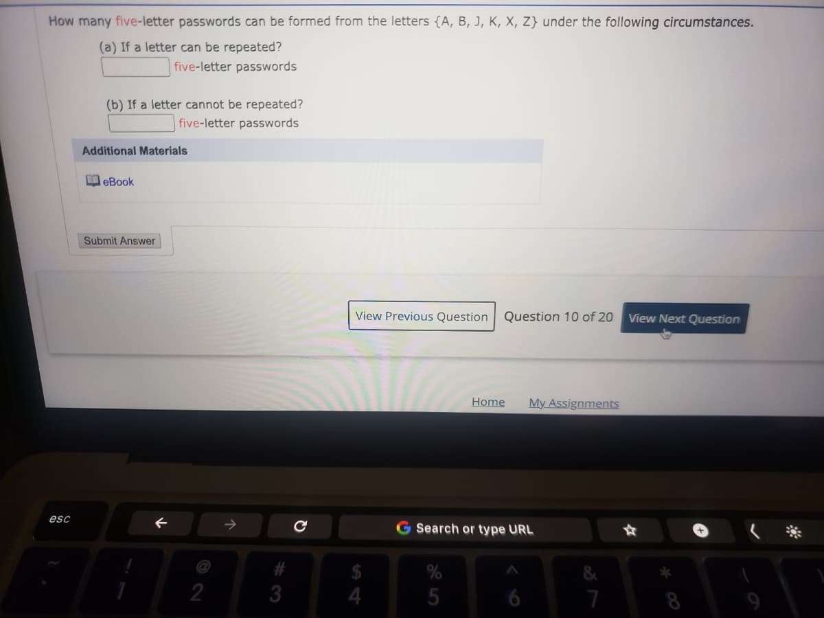 How many five-letter passwords can be formed from the letters {A, B, J, K, X, Z} under the following circumstances.
(a) If a letter can be repeated?
five-letter passwords
(b) If a letter cannot be repeated?
five-letter passwords
Additional Materials
I eBook
Submit Answer
View Previous Question
Question 10 of 20
View Next Question
Home
My Assignments
esc
G Search or type URL
@
2
3
7
