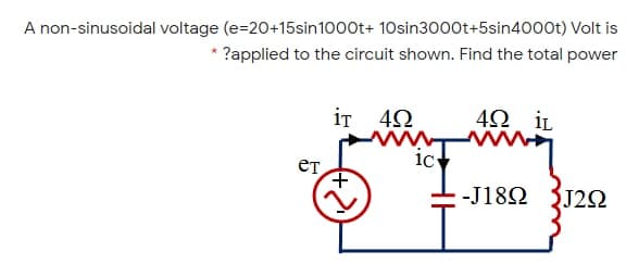 A non-sinusoidal voltage (e=20+15sin1000t+ 10sin3000t+5sin4000t) Volt is
?applied to the circuit shown. Find the total power
iT 42
4Ω i .
ет
ic
-J18Ω J2Ω

