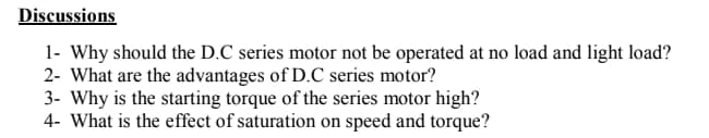Discussions
1- Why should the D.C series motor not be operated at no load and light load?
2- What are the advantages of D.C series motor?
3- Why is the starting torque of the series motor high?
4- What is the effect of saturation on speed and torque?
