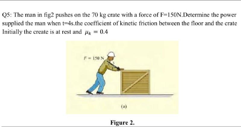 Q5: The man in fig2 pushes on the 70 kg crate with a force of F=150N.Determine the power
supplied the man when t-4s.the coefficient of kinetic friction between the floor and the crate
Initially the create is at rest and ux = 0.4
F = 150 N
Figure 2.
