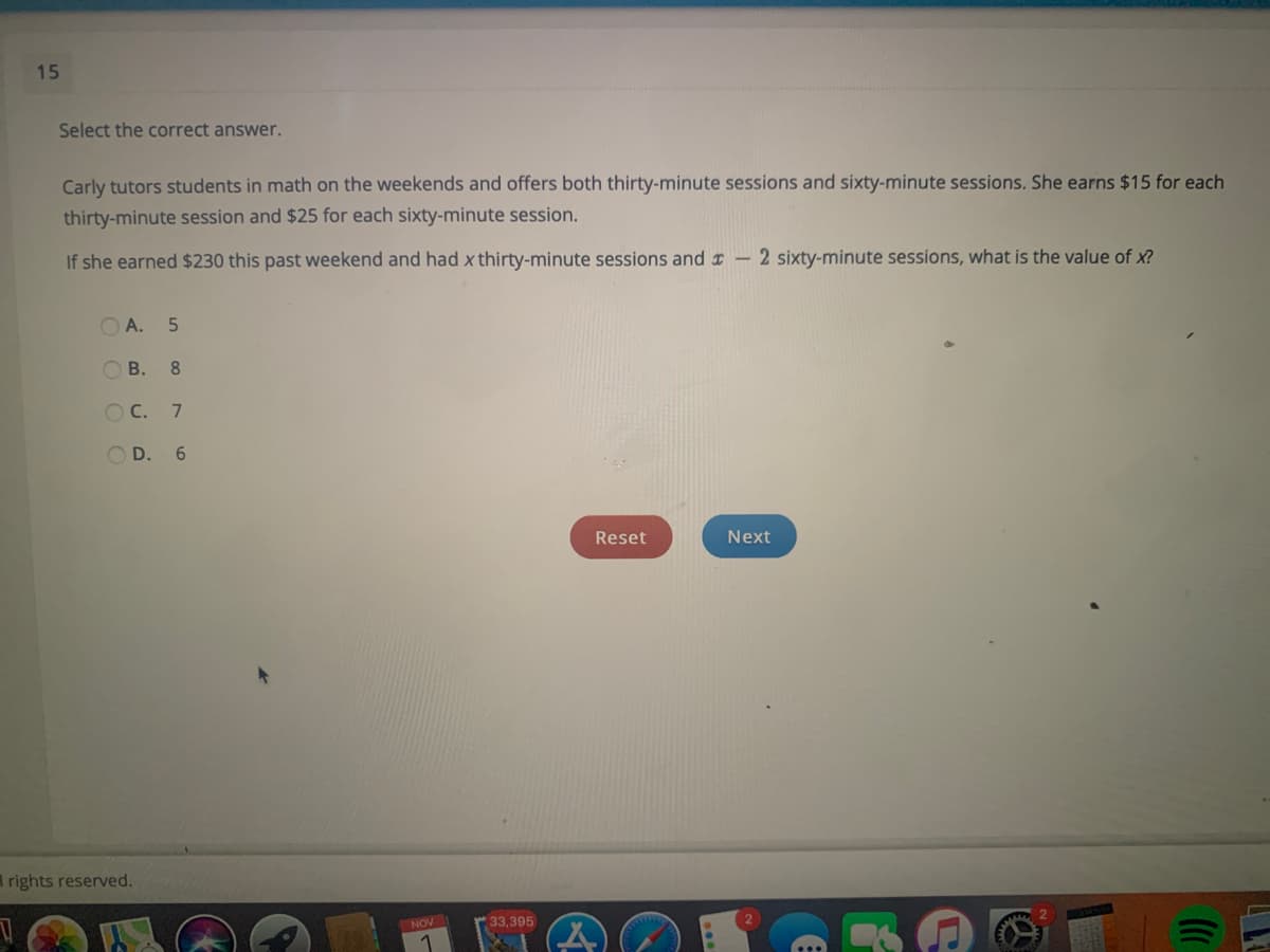 15
Select the correct answer.
Carly tutors students in math on the weekends and offers both thirty-minute sessions and sixty-minute sessions. She earns $15 for each
thirty-minute session and $25 for each sixty-minute session.
If she earned $230 this past weekend and had x thirty-minute sessions and r -2 sixty-minute sessions, what is the value of x?
O A. 5
В. 8
C.
O D. 6
Reset
Next
rights reserved.
NOV
33,395
