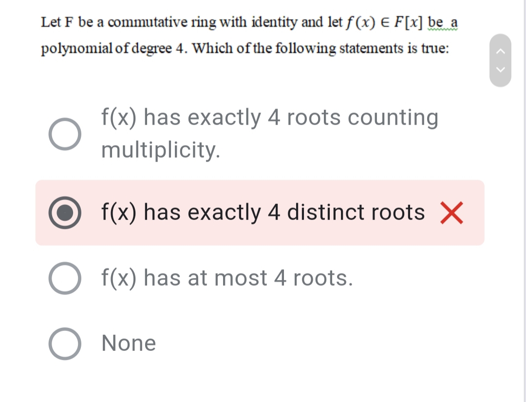 Let F be a commutative ring with identity and let f (x) E F[x] be_a
www
polynomial of degree 4. Which of the following statements is true:
f(x) has exactly 4 roots counting
multiplicity.
f(x) has exactly 4 distinct roots X
f(x) has at most 4 roots.
None
