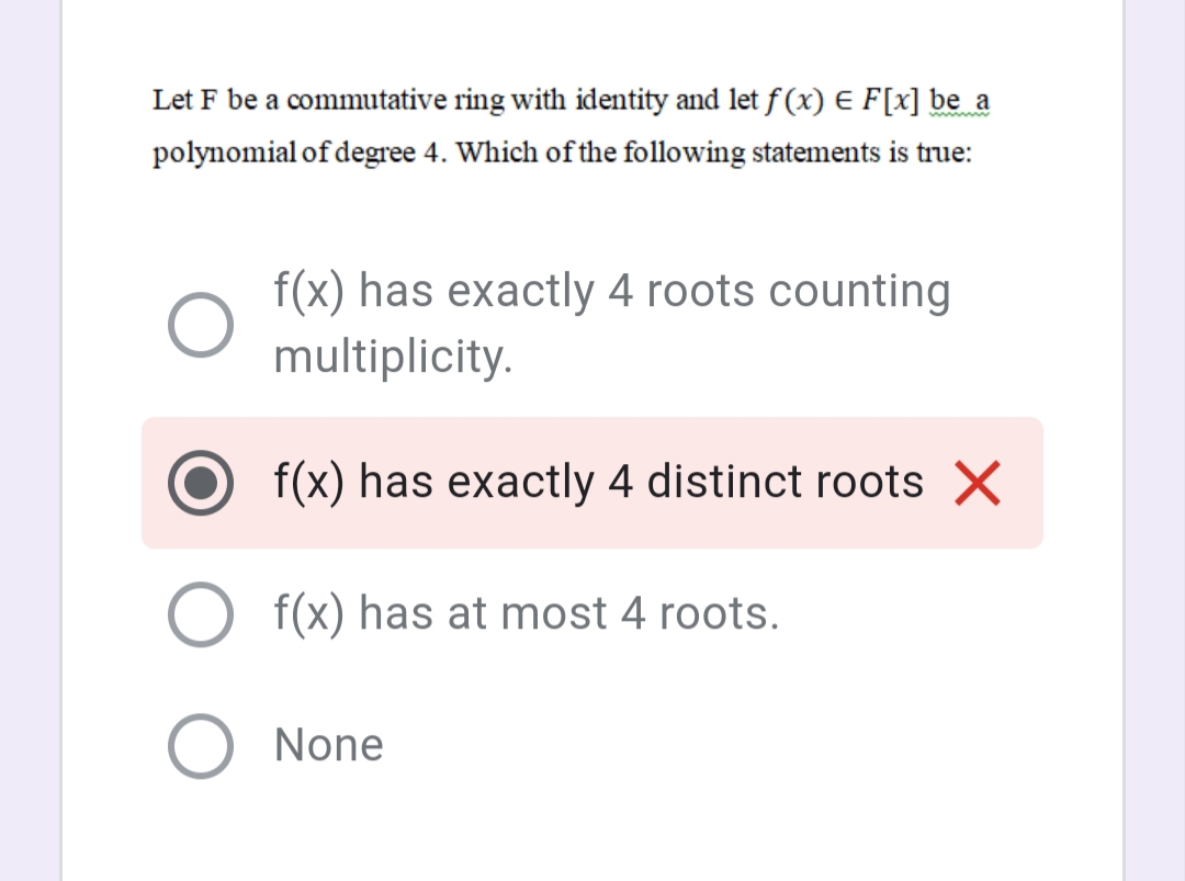 Let F be a commutative ring with identity and let f (x) E F[x] be_a
polynomial of degree 4. Which of the following statements is true:
f(x) has exactly 4 roots counting
multiplicity.
f(x) has exactly 4 distinct roots X
O f(x) has at most 4 roots.
O None
