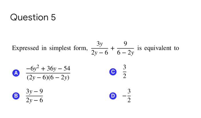Question 5
Expressed in simplest form,
3y
+
9
is equivalent to
2у — 6
6 — 2у
-6y? + 36y – 54
A
(2у — 6)(6 — 2у)
3
C
2
Зу — 9
B
2у — 6
3
M IN
D.
