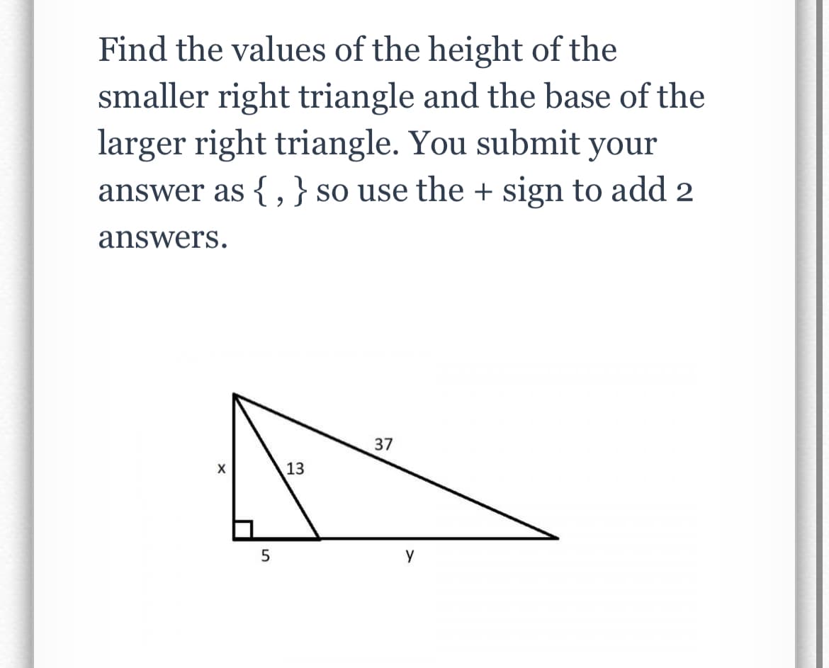 Find the values of the height of the
smaller right triangle and the base of the
larger right triangle. You submit your
answer as {,}so use the + sign to add 2
answers.
37
X
13
