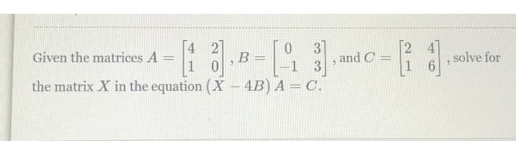 Given the matrices A =
1
[4 2]
B
31
and C
1 3
2 4
1
solve for
%3D
the matrix X in the equation (X
4B) A = C.
